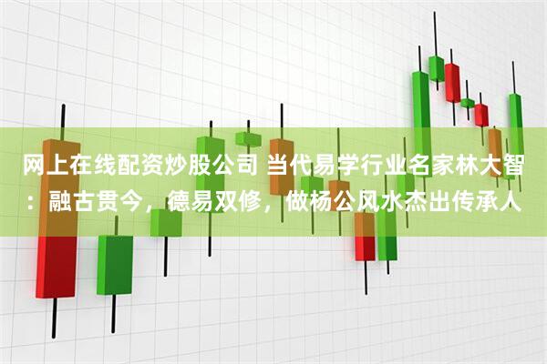网上在线配资炒股公司 当代易学行业名家林大智：融古贯今，德易双修，做杨公风水杰出传承人