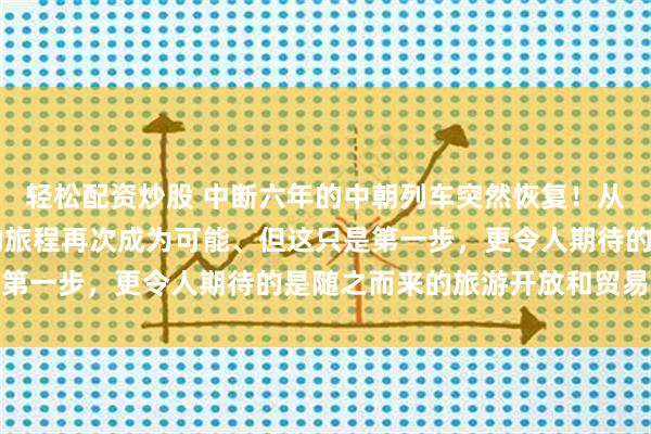 轻松配资炒股 中断六年的中朝列车突然恢复！从北京到平壤，25小时的旅程再次成为可能、但这只是第一步，更令人期待的是随之而来的旅游开放和贸易升级