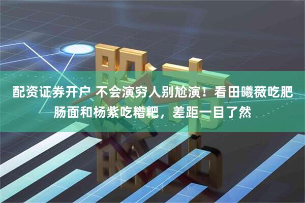 配资证券开户 不会演穷人别尬演！看田曦薇吃肥肠面和杨紫吃糌粑，差距一目了然