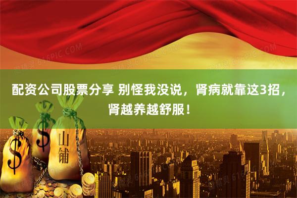 配资公司股票分享 别怪我没说，肾病就靠这3招，肾越养越舒服！