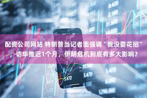 配资公司网站 特朗普当记者面强调“我没耍花招”，访华推迟1个月，伊朗危机到底有多大影响？