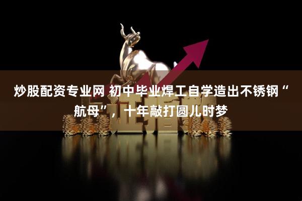 炒股配资专业网 初中毕业焊工自学造出不锈钢“航母”，十年敲打圆儿时梦