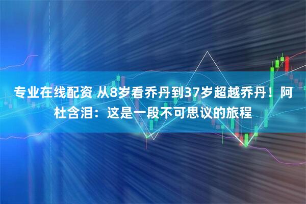 专业在线配资 从8岁看乔丹到37岁超越乔丹！阿杜含泪：这是一段不可思议的旅程
