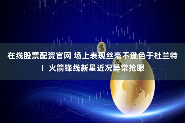 在线股票配资官网 场上表现丝毫不逊色于杜兰特！火箭锋线新星近况异常抢眼