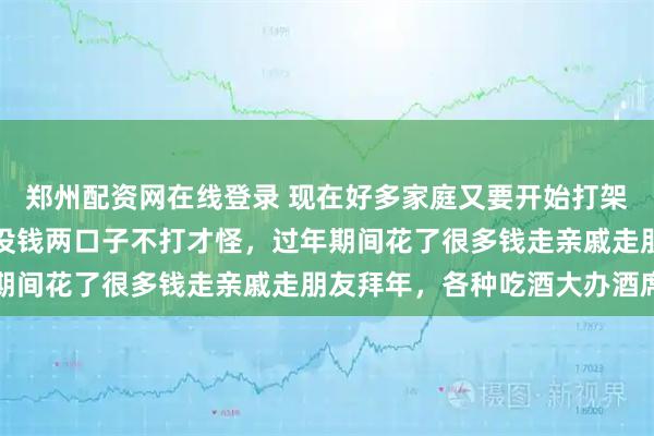 郑州配资网在线登录 现在好多家庭又要开始打架了，为什么呢？要花钱没钱两口子不打才怪，过年期间花了很多钱走亲戚走朋友拜年，各种吃酒大办酒席