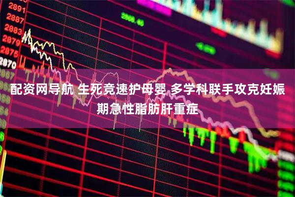 配资网导航 生死竞速护母婴 多学科联手攻克妊娠期急性脂肪肝重症