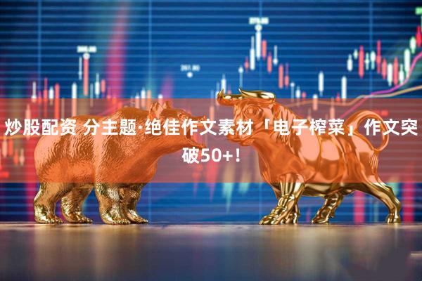 炒股配资 分主题·绝佳作文素材「电子榨菜」作文突破50+！