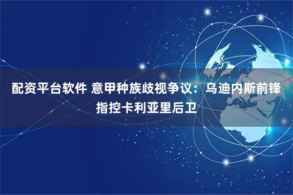 配资平台软件 意甲种族歧视争议：乌迪内斯前锋指控卡利亚里后卫