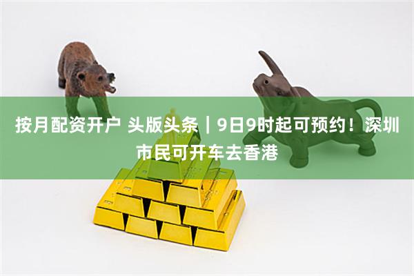 按月配资开户 头版头条｜9日9时起可预约！深圳市民可开车去香港