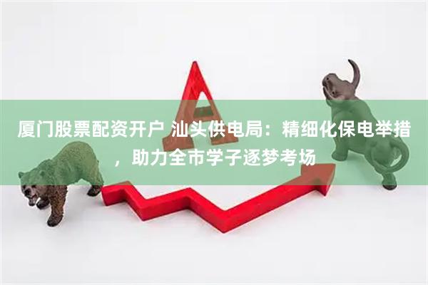 厦门股票配资开户 汕头供电局：精细化保电举措，助力全市学子逐梦考场